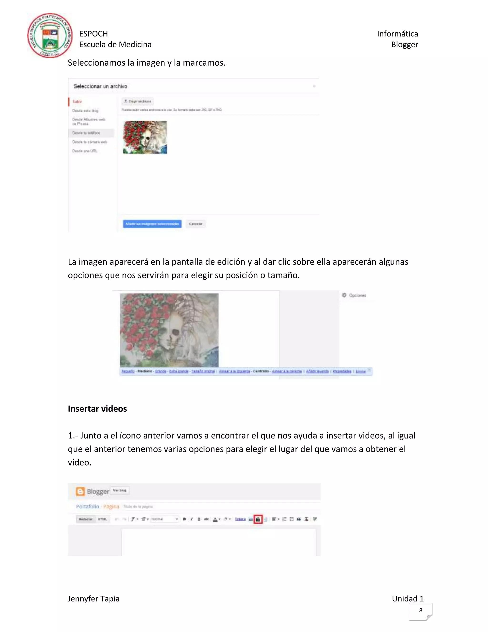 ESPOCH Informática
Escuela de Medicina Blogger
Jennyfer Tapia Unidad 1
8
Seleccionamos la imagen y la marcamos.
La imagen aparecerá en la pantalla de edición y al dar clic sobre ella aparecerán algunas
opciones que nos servirán para elegir su posición o tamaño.
Insertar videos
1.- Junto a el ícono anterior vamos a encontrar el que nos ayuda a insertar videos, al igual
que el anterior tenemos varias opciones para elegir el lugar del que vamos a obtener el
video.
 