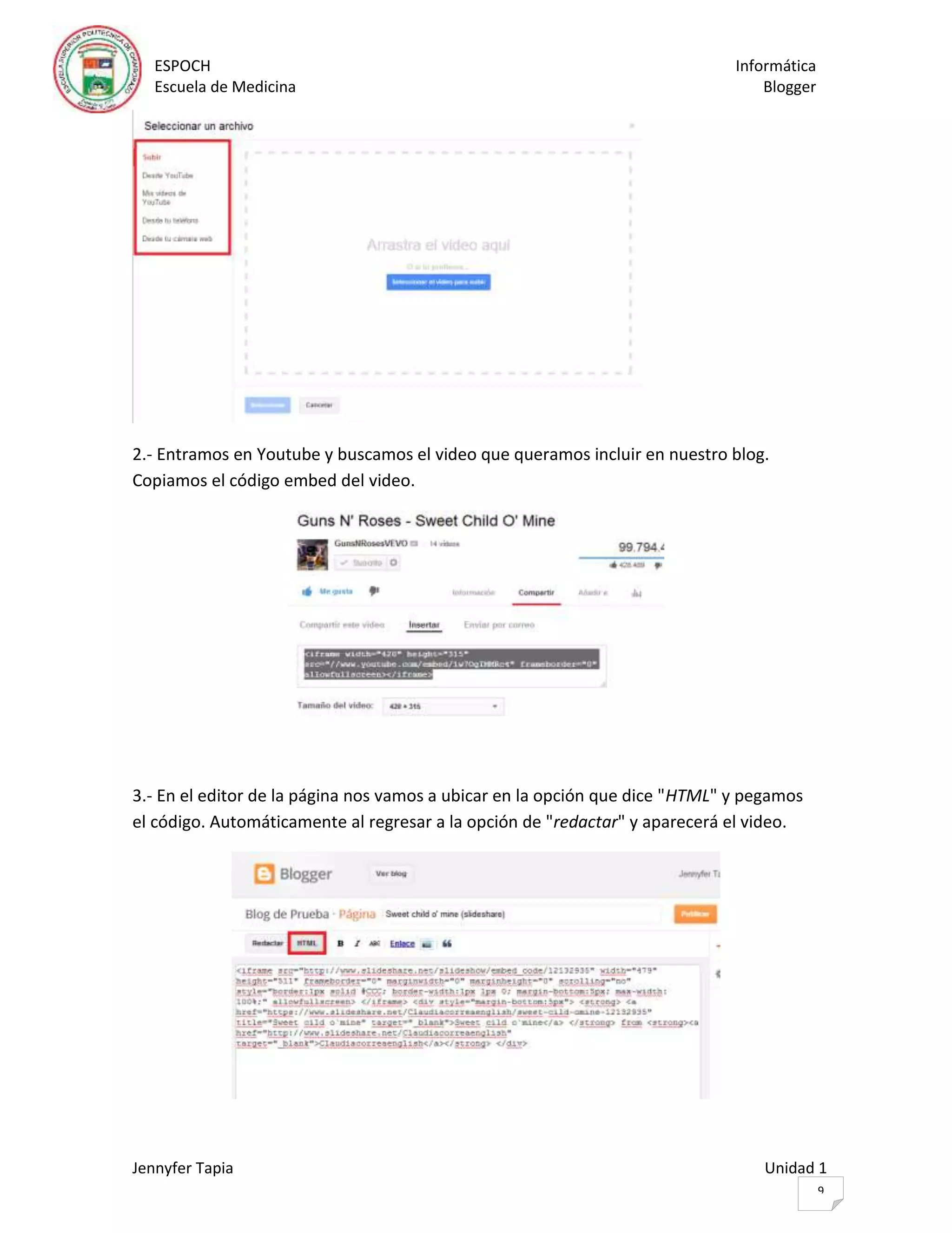 ESPOCH Informática
Escuela de Medicina Blogger
Jennyfer Tapia Unidad 1
9
2.- Entramos en Youtube y buscamos el video que queramos incluir en nuestro blog.
Copiamos el código embed del video.
3.- En el editor de la página nos vamos a ubicar en la opción que dice "HTML" y pegamos
el código. Automáticamente al regresar a la opción de "redactar" y aparecerá el video.
 
