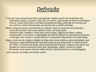 Definição
É um site cuja estrutura permite a atualização rápida a partir de acréscimos dos
chamados artigos, ou posts. Estes são, em geral, organizados de forma cronológica
inversa, tendo como foco a temática proposta do blog, podendo ser escritos por
um número variável de pessoas, de acordo com a política do blog.
Muitos blogs fornecem comentários ou notícias sobre um assunto em particular;
outros funcionam mais como diários online. Um blog típico
combina texto, imagens e links para outros blogs, páginas da Web e mídias
relacionadas a seu tema. A capacidade de leitores deixarem comentários de forma
a interagir com o autor e outros leitores é uma parte importante de muitos blogs.
Alguns sistemas de criação e edição de blogs são muito atrativos pelas facilidades que
oferecem, disponibilizando ferramentas próprias que dispensam o conhecimento
de HTML. A maioria dos blogs são primariamente textuais, embora uma parte seja
focada em temas exclusivos como arte, fotografia, vídeos, música ou áudio,
formando uma ampla rede de mídias sociais. Outro formato é o microblogging
, que consiste em blogs com textos curtos.
 