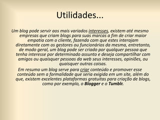 Utilidades...
Um blog pode servir aos mais variados interesses, existem até mesmo
empresas que criam blogs para suas marcas a fim de criar maior
empatia com o cliente, fazendo com que estes interajam
diretamente com os gestores ou funcionários da mesma, entretanto,
de modo geral, um blog pode ser criado por qualquer pessoa que
tenha interesse por determinado assunto e deseja compartilhar com
amigos ou quaisquer pessoas da web seus interesses, opiniões, ou
quaisquer outras coisas.
Em resumo um blog serve para criar conteúdo e promover esse
conteúdo sem a formalidade que seria exigida em um site, além do
que, existem excelentes plataformas gratuitas para criação de blogs,
como por exemplo, o Blogger e o Tumblr.
 