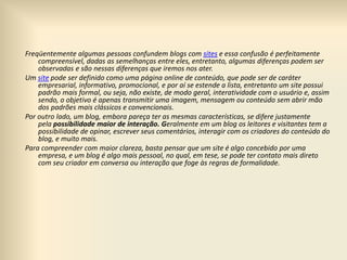 Freqüentemente algumas pessoas confundem blogs com sites e essa confusão é perfeitamente
compreensível, dadas as semelhanças entre eles, entretanto, algumas diferenças podem ser
observadas e são nessas diferenças que iremos nos ater.
Um site pode ser definido como uma página online de conteúdo, que pode ser de caráter
empresarial, informativo, promocional, e por aí se estende a lista, entretanto um site possui
padrão mais formal, ou seja, não existe, de modo geral, interatividade com o usuário e, assim
sendo, o objetivo é apenas transmitir uma imagem, mensagem ou conteúdo sem abrir mão
dos padrões mais clássicos e convencionais.
Por outro lado, um blog, embora pareça ter as mesmas características, se difere justamente
pela possibilidade maior de interação. Geralmente em um blog os leitores e visitantes tem a
possibilidade de opinar, escrever seus comentários, interagir com os criadores do conteúdo do
blog, e muito mais.
Para compreender com maior clareza, basta pensar que um site é algo concebido por uma
empresa, e um blog é algo mais pessoal, no qual, em tese, se pode ter contato mais direto
com seu criador em conversa ou interação que foge às regras de formalidade.
 