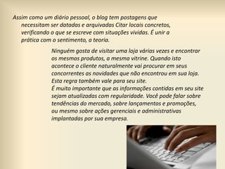 Assim como um diário pessoal, o blog tem postagens que
necessitam ser datadas e arquivadas Citar locais concretos,
verificando o que se escreve com situações vividas. É unir a
prática com o sentimento, a teoria.
Ninguém gosta de visitar uma loja várias vezes e encontrar
os mesmos produtos, a mesma vitrine. Quando isto
acontece o cliente naturalmente vai procurar em seus
concorrentes as novidades que não encontrou em sua loja.
Esta regra também vale para seu site.
É muito importante que as informações contidas em seu site
sejam atualizadas com regularidade. Você pode falar sobre
tendências do mercado, sobre lançamentos e promoções,
ou mesmo sobre ações gerenciais e administrativas
implantadas por sua empresa.
 