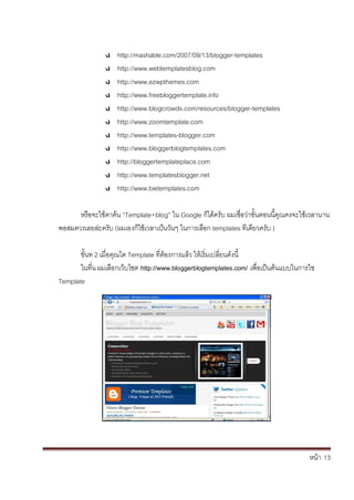 หน้า้้13
http://mashable.com/2007/09/13/blogger-templates
http://www.webtemplatesblog.com
http://www.ezwpthemes.com
http://www.freebloggertemplate.info
http://www.blogcrowds.com/resources/blogger-templates
http://www.zoomtemplate.com
http://www.templates-blogger.com
http://www.bloggerblogtemplates.com
http://bloggertemplateplace.com
http://www.templatesblogger.net
http://www.bietemplates.com
หร้อจะใช้คาค้น้“Template+blog” ใน้Google ก้ได้คร้ับ้ผมเช่อว้่าขั้นตอนน้คณคงจะใชเวลานาน้
พอสมควรเลยล้่ะคร้ับ้(ผมเองก้ใช้เวลาเป้นวันๆ้ในการเล้อก้templates ทเด้ยวคร้ับ้)
ข้ั้นท้2้เม่อค้ณได้Template ท่ตองการแล้ว้ใหเร้่มเปล้่ยนด้ังน้
ในท่น้ผมเล้อกเวบไซต้http://www.bloggerblogtemplates.com/ิเพ่อเป็นต้นแบบในการใช
Template
 