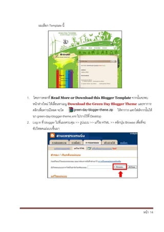 หน้า้้14
ผมเล้อก้Template น้
1. โดยการคลกท่้Read More or Download this Blogger Template จากนั้นจะพบ้
หน้าต้่างใหม่้ใหเล้่อนหาเมน้Download the Green Day Blogger Theme และทาการ้
คล้กเพ่อดาวนโหลด้จะได ใหทาการ้แตกไฟล้จากนั้นให้
นา้green-day-blogger-theme.xml ไปวางไวท่้Desktop
2. Log in ท่้blogger ไปท่แผงควบค้ม้>> ร้ปแบบ้>> แก้ไข้HTML >> คล้กป้่ม้Browse เพ่อท่จะ้
อัปโหลดแม่แบบข้ึ้นมา
 