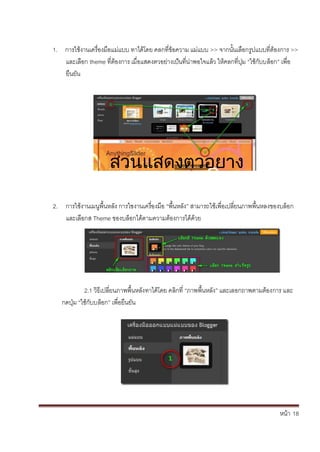 หน้า้้18
1. การใชงานเคร้่องม้อแม่แบบ้ทาได้โดย้คลกท่ข้อความ้แม่แบบ้>> จากนั้นเล้อกร้ปแบบท่ตองการ้>>
และเล้อก้theme ท่ตองการ้เม่อแสดงตวอย้่างเป้นท้่น่าพอใจแล้ว้ใหคลกท่ป้่ม้“ใช้ก้ับบล้อก” เพ่อ
ย้นยัน
สวนแสดงตวอยาง
2. การใชงานเมนพ้นหล้ัง้การใชงานเคร้่องม้อ้“พ้นหล้ัง” สามารถใชเพ่อเปล้่ยนภาพพ้นหลงของบล้อก้
และเล้อกส้Theme ของบล้อกได้ตามความต้องการได้ด้วย
2.1้วธเปล้่ยนภาพพ้นหล้ังทาได้โดย้คล้กท่้“ภาพพ้นหล้ัง” และเลอกถาพตามต้องการ้และ้
กดป่ม้“ใช้ก้ับบล้อก” เพ่อย้นยัน
 