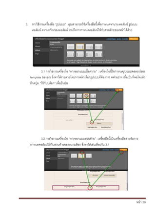 หน้า้้20
3. การใชงานเคร้่องม้อ้“ร้ปแบบ” : ค้ณสามารถใชเคร้่องม้อน้้เพ่อกาหนดจานวน้คอล้ัมน้ร้ปแบบ้
คอล้ัมน้ความกวางของคอล้ัมน้รวมถ้ึงการกาหนดคอล้ัมนให้ก้ับสวนทายของหน้าได้ด้วย
3.1้การใชงานเคร้่องม้อ้“การออกแบบเน้อความ” : เคร้่องม้อน้้ใชกาหนดร้ปแบบคอลมนของ้
template ของค้ณ้ซึ่งทาได้ง้่ายดายโดยการคล้กเล้อกร้ปแบบท้่ต้องการ้ดต้ัวอย้่าง้เม่อเป็นท่พอใจแล้ว้
ก้กดป่ม้“ใช้ก้ับบล้อก” เพ่อย้นยัน
3.2้การใชงานเคร้่องม้อ้“การออกแบบส้่วนทาย” : เคร้่องม้อน้้เป็นเคร้่องม้อสาหร้ับการ้
กาหนดคอล้ัมนให้ก้ับสวนทายของหนาบล้อก้ซึ่งทาได้เช่นเด้ยวก้ับ้3.1
 