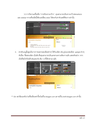 หน้า้้21
3.3้การใชงานเคร้่องม้อ้“การปร้ับความกวาง” : ค้ณสามารถปร้ับความกวางของแม่แบบ้
และ้sidebar จากเคร้่องม้อน้้เพยงแค่เล้่อน้slider ใหตรงก้ับค่าต้ัวเลขท่ตองการเท่านั้น
4. สาหร้ับเมนขั้นส้งเป้นการกาหนดรายละเอยดต้่างๆ้ใหก้ับบล้อก้เช้่น้ร้ปแบบของล้งค้้gadget ต้่างๆ้
หัวเร้่อง้้ช่อของบล้อก้เป็นต้น้ซึ่งค้ณสามารถปร้ับแตงตามความต้องการแล้ว้แสดงต้ัวอย้่าง้้หาก้
เป็นท่พอใจก้บันทึกเช่นเดยวก้ับ้ข้อ้1-3้ท่ไดกล้่าวมาแล้ว
*** ปล.้อย่าล้มนะคร้ับว่าเคร้่องม้อเหล้่าน้จะไมมใน้blogger.com แต้จะมใน้draft.blogger.com เท่านั้น
 