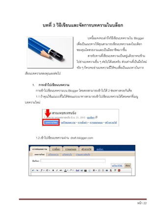 หน้า้้22
บทท่ิ3ิวธิเขยนและจัดการบทความในบลอก
เข้ยนบทความของค้ณเองต้่อไป
บทน้ผมจงจะเล้่าถ้ึงว้ธ้เข้ยนบทความใน้Blogger
เพ่อเป็นแนวทางใหคณสามารถเข้ยนบทความลงในบล้อก้
ของค้ณไดสวยงามและเป็นมออาชพมากข้ึ้น
สาหร้ับทานท่เข้ยนบทความเป็นอย่แล้วอาจจะข้าม้
ไปอ้่านบทความอ่น้ๆ้ต้่อไปได้เลยคร้ับ้ส้่วนท่านท้่เป็นมอใหม่้
จร้ง้ๆ้ก้ควรจะอ่านบทความน้ใหจบเพ่อเป็นแนวทางในการ
1. การเขิ้าไปเขยนบทความ
การเข้าไปเข้ยนบทความบน้Blogger โดยตรงสามารถเข้าไปได้2้ช่องทางดวยก้ันค้อ
1.1้ถ้าค้ณใชแม่แบบท้่ไม้่ได้ซ่อนแถบนาทางสามารถเข้าไปเข้ยนบทความได้โดยคลกท่เมน้
บทความใหม่
1.2้เข้าไปเข้ยนบทความผ้่าน้้draft.blogger.com
 