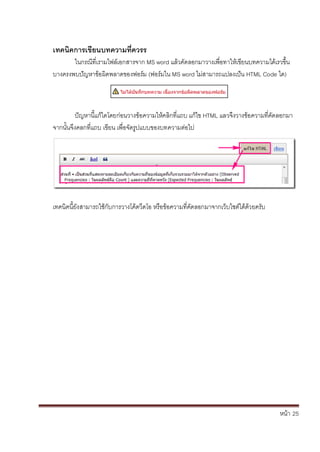 หน้า้้25
เทคนิคการเขยนบทความทิ่ควรร
ในกรณ้ท่เรามไฟล้เอกสารจาก้MS word แล้วค้ัดลอกมาวางเพ้่อทาใหเข้ยนบทความได้เรวขึ้น
บางครงพบป้ัญหาข้อผ้ดพลาดของฟอร้ม้(ฟอร้มใน้MS word ไม้่สามารถแปลงเป้น้HTML Code ได)
ปัญหาน้แกไดโดยก้่อนวางขอความใหคล้กท่แถบ้แก้ไข้HTML แลวจ้ึงวางข้อความท่ค้ัดลอกมา้
จากนั้นจึงคลกท่แถบ้เข้ยน้เพ่อจัดร้ปแบบของบทความต้่อไป
เทคนคน้ย้ังสามารถใช้ก้ับการวางโค้ดวดโอ้หร้อข้อความท่ค้ัดลอกมาจากเวบไซต้ได้ด้วยคร้ับ
 