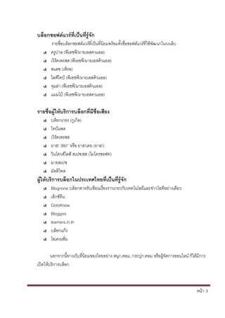 หน้า้้3
บลิอกซอฟติแวริทิ่เปินทิ่ริ้จัก
รายช่อบล้อกซอฟตแวร้ท่เป็นท่น้ยมพร้อมทั้งช่อซอฟตแวร้ท่ใชพัฒนาในวงเล้บ
ดร้ปาล้(พเอชพ้/มายเอสควแอล)
เวร้ดเพรสส้(พเอชพ้/มายเอสค้วแอล)
สแลช้(เพรล)
ไลฟ์ไทป์้(พเอชพ้/มายเอสค้วแอล)
จมล้่า้(พเอชพ้/มายเอสค้วแอล)
แมมโบ้(พเอชพ้/มายเอสควแอล)
รายชื่อผิ้ใหิ้บริการบลิอกทิ่มิชื่อเสิยง
บล้อกเกอร้(ก้เก้ล)
ไทป์แพด
เวร้ดเพรสส
ยาฮ!้360°้หร้อ้ยาฮ!เดย้(ยาฮ!)
วนโดวส้ไลฟ์้สเปซเซส้(ไมโครซอฟท)
มายสเปซ
มัลต้ไพล
ผิ้ใหิ้บริการบลิอกในประเทศไทยท่เปินทิ่ริ้จัก
Blognone บล้อกสาหร้ับเข้ยนเร้่องราวเกยวก้ับเทคโนโลย้และข้่าวไอท้อย่างเดยว
เอกซ้ทน
GotoKnow
Bloggoo
learners.in.th
บล้อกแก๊ง
โอเคเนชั่น
นอกจากน้ทางเวบท้่นยมของไทยอย้่าง้สนก.คอม, กระปก.คอม้หร้อผ้จ้ัดการออนไลน้ก้ได้ม้การ้
เปิดใหบร้การบล้อก
 