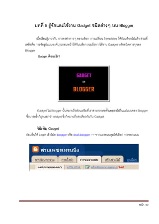 หน้า้้32
บทท่ิ5ิร้จักและใช้งานิGadget ชนดตางๆิบนิBlogger
เม่อเร้ยนร้เกยวก้ับ้การตงค้่าตาง้ๆ้ของบล้อก้้การเปล้่ยน้Templates ใหก้ับบล้อกไปแล้ว้ส้่วนท่้
เหล้อคอ้การจัดร้ปแบบองค้ประกอบหน้าให้ก้ับบล้อก้รวมถ้ึงการใชงาน้Gadget หล้ักชนดตางๆ้ของ้
Blogger
Gadget คืออะไร?
Gadget ใน้Blogger นั้นหมายถ้ึงส้่วนเสร้มท่เราสามารถตดต้ั้งเพมลงไปในแม่แบบของ้Blogger
ซึ่งบางคร้ั้งก้ถ้กเรยกว้่า้widget ซึ่งก้หมายถ้ึงสงเดยวก้ันกับ้Gadget
วธเพิมิGadget
ก้่อนอ่นให้Login เข้าไปท้้blogger หร้อ้้draft.blogger >> จากแผงควบค้มใหเล้อก้การออกแบบ
 