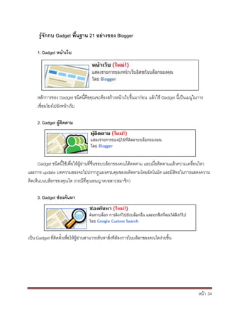 หน้า้้34
ริ้จักกบิGadget พื้นฐานิ21ิอยางของิBlogger
1. Gadget หน้าเวิบ
หล้ักการของ้Gadget ชนดน้คอค้ณจะตองสร้างหน้าเวบข้ึ้นมาก้่อน้้แล้วใช้Gadget น้เป็นเมนในการ้
เช่อมโยงไปย้ังหนาเวบ
2. Gadget ผิ้ติดตาม
Gadget ชนดน้ใชเพ้่อให้ผ้อ่านท้่ช่นชอบบล้อกของคณได้ตดตาม้และเม่อต้ดตามแล้วความเคล้่อนไหว้
และการ้update บทความของจะไปปรากฏแผงควบค้มของผต้ดตามโดยอ้ัตโนมัต้และม้ส้ทธในการแสดงความ้
ค้ดเหนบนบล้อกของค้ณได้(กรณ้ท่คณอนญาตเฉพาะสมาช้ก)
3. Gadget ชองค้นหา
เป็น้Gadget ท่ตดต้ั้งเพ้่อใหผ้อ้่านสามารถค้นหาส้่งท้่ต้องการในบล้อกของคณไดง่ายข้ึ้น
 