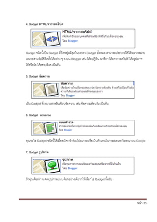หน้า้้35
4. Gadget HTML/จาวาสครปต
Gadget ชนดน้เป็น้Gadget ท่ยดหย่นท้่ส้ดในบรรดา้Gadget ทั้งหมด้สามารถประยกต้ใชได้หลากหลาย้
เหมาะสาหร้ับใช้ต้ดต้ั้งโค้ดต้่าง้ๆ้ลงบน้Blogger เช่น้โค้ดปฏ้ทน้นาฬกา้โค้ดจาวาสคร้ปต้โค้ดร้ปภาพ้
โค้ดวดโอ้โค้ดของล้งค้เป็นต้น
5. Gadget ข้อความ
เป็น้Gadget ท่เหมาะสาหร้ับเข้ยนข้อความ้เช่น้ข้อความต้อนร้ับ้เป็นต้น
6. Gadget Adsense
ค้ณจะใช้Gadget ชนดน้ไดเม่อสม้ัครเข้าร้่วมโปรแกรมหร้อเป็นต้ัวแทนในการเผยแพร้่โฆษณาบน้Google
7. Gadget รปภาพ
ถ้าค้ณต้องการแสดงร้ปภาพบนบล้อกอย่างเด้ยวกใหเล้อกใช้Gadget น้คร้ับ
 
