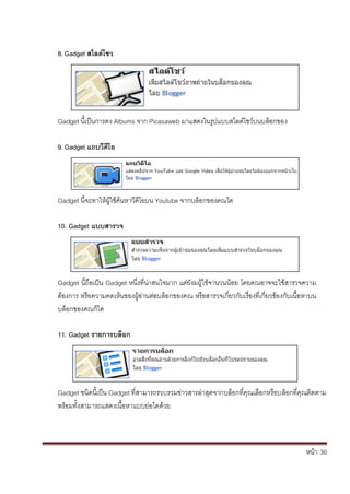 หน้า้้36
8. Gadget สไลดิโชว
Gadget น้เป็นการดง้Albums จาก้Picasaweb มาแสดงในร้ปแบบสไลด้โชวบนบล้อกของ
9. Gadget แถบวิดิโอ
Gadget น้จะทาให้ผ้ใช้ค้นหาว้ด้โอบน้Youtube จากบล้อกของคณได
10. Gadget แบบสารวจ
Gadget น้ถอเป็น้Gadget หน้ึ่งท่น่าสนใจมาก้แต้่ย้ังมผ้ใชจานวนนอย้โดยคณอาจจะใชสารวจความ้
ต้องการ้หร้อความคดเหนของผ้อ่านต้่อบล้อกของคณ้หร้อสารวจเก้่ยวก้ับเร้่องท่เก้่ยวของก้ับเน้อหาบน้
บล้อกของคณก้ได
11. Gadget รายการบลิอก
Gadget ชนดน้เป็น้Gadget ท่สามารถรวบรวมข่าวสารล้่าส้ดจากบล้อกท่ค้ณเล้อกหร้อบล้อกท่ค้ณต้ดตาม้
พร้อมทั้งสามารถแสดงเน้้อหาแบบย่อไดด้วย
 