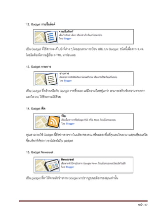 หน้า้้37
12. Gadget รายชื่อลิงค
เป็น้Gadget ท่ใชสรางลงค้ไปย้ังท่ต้่าง้ๆ้โดยค้ณสามารถป้อน้URL บน้Gadget ชนดน้เพ่อสราง้Link
โดยไมต้องม้ความร้เร้่อง้HTML มาก้่อนเลย
13. Gadget รายการ
เป็น้Gadget ท่คล้ายคล้ึงก้ับ้Gadget รายช่อลงค้แต้่ม้ความย้ดหย้่นกว้่า้สามารถสร้างขอความรายการ้
และใส้link ใหข้อความได้ด้วย
14. Gadget ฟิด
ค้ณสามารถใช้Gadget น้ดึงข้่าวสารจากในบล้อกของคณ้หร้อบลอกอ่นท่คณสนใจเอามาแสดงเพ้ยงแค้่ใส้
ช่อบล้อกท้่ต้องการลงไปลงไปใน้gadget
15. Gadget Newsreel
เป็น้gadget ท่ทาใหพาดห้ัวข่าวจาก้Google มาปรากฏบนบล้อกของค้ณเท่านั้น
 