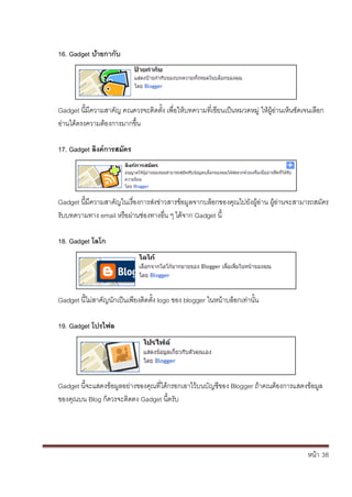 หน้า้้38
16. Gadget ปิ้ายกากิับ
Gadget น้มความสาค้ัญ้คณควรจะต้ดต้ั้ง้เพ่อใหบทความท่เข้ยนเป็นหมวดหม่้ใหผ้อ่านเหนชัดเจนเล้อก้
อ่านไดตรงความต้องการมากข้ึ้น
17. Gadget ลิงคการสมิัคร
Gadget น้มความสาค้ัญในเร้่องการส้่งข่าวสารข้อม้ลจากบล้อกของค้ณไปย้ังผ้อ้่าน้ผ้อ่านจะสามารถสมัคร้
ร้ับบทความทาง้email หร้อผ้่านช่องทางอ่น้ๆ้ได้จาก้Gadget น้
18. Gadget โลโก
Gadget น้ไม่สาค้ัญน้ักเป็นเพยงต้ดต้ั้ง้logo ของ้blogger ในหน้าบล้อกเท่านั้น
19. Gadget โปรไฟล
Gadget น้จะแสดงขอมลอย้่างของค้ณท่ได้กรอกเอาไว้บนบ้ัญชของ้Blogger ถ้าคณต้องการแสดงขอมล้
ของค้ณบน้Blog ก้ควรจะตดตง้Gadget น้คร้ับ
 
