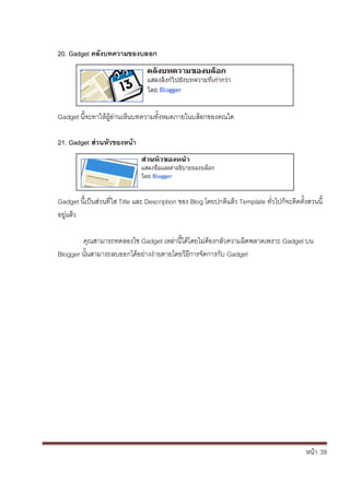 หน้า้้39
20. Gadget คลังบทความของบลอก
Gadget น้จะทาให้ผ้อ่านเหนบทความทั้งหมดภายในบล้อกของคณได
21. Gadget สิวนหัวของหน้า
Gadget น้เป็นส้่วนท่ใส้Title และ้Description ของ้Blog โดยปกต้แล้ว้Template ทั่วไปกจะต้ดต้ั้งสวนน้้
อย่แล้ว
ค้ณสามารถทดลองใช้Gadget เหล้่าน้ได้โดยไม่ต้องกล้ัวความผ้ดพลาดเพราะ้Gadget บน
Blogger นั้นสามารถลบออกได้อย้่างง้่ายดายโดยวธการจัดการก้ับ้Gadget
 