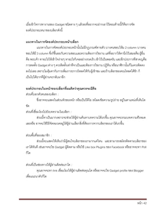 หน้า้้42
เม่อเข้าใจการทางานของ้Gadget ชนดตาง้ๆ้แล้วสงท่อยากจะฝากเอาไว้ตอนท้ายน้ก้ค้อการจัด้
องค้ประกอบหนาของบล้อกด้ังน้
แนวทางในการจิัดองคประกอบหน้าบลิอก
แนวทางในการจ้ัดองค้ประกอบหน้านั้นไม้่มกฎเกณฑ้ตายต้ัว้บางคนชอบใหม้2 column บางคน้
ชอบใหม้3 column ซึ่งก้ข้ึ้นอยก้ับความชอบและความต้องการใชงาน้แต้่ท่อยากให้คานึงไวเสมอค้อ้ผ้อ่น้
ค้อ้พระเจา้ทาอะไรใหเข้าใจง่ายๆ้หาอะไรก้เจออย่างรวดเร้ว้เข้าไวเป้นพอคร้ับ้และอกประการท้่สาคญค้อ้
การตดต้ั้ง้Gadget ต้่าง้ๆ้ควรต้ดต้ั้งเท้่าท้่จาเป็นและต้องการใชงาน้ปฏ้ทน้หร้อนาฬกานั้นก้ไมควรต้ดตง้
ลงไปเลย้เพราะไมค้มคาก้ับการเพ่มภาระการโหลดใหก้ับผ้เข้าชม้และถ้าบล้อกของคณโหลดได้ชา้ก้
เป็นไปได้ยากท้่ผ้อ่านจะกล้ับมาอก
องคประกอบในหน้าของบลิอกท่ผมคดวิาคิุณควรจะมิคือ
สั่วนที่บอกตัวตนของบลัอกั:
ซึ่งอาจจะแสดงในส้่วนหัวของหน้า้หร้อเป็นว้ด้โอ้/สไลด/ข้อความ/ร้ปถ่าย้อย่ในตาแหน้่งท่เหนได
ชัด
สั่วนที่เชื่อมโยงไปยังบทความในบลัอกั:
ส้่วนน้จาเป้นมากเพราะจะช่วยให้ผ้อ่านคนหาบทความได้เรวขึ้น้ค้ณอาจจะรวมบทความทั้งหมด้
เลยหร้อ้อาจจะใช้วธ้จัดหมวดหม่ให้ผ้อ่านเล้อกส้่งท่ต้องการจากบล้อกของเราได้เรวขึ้น
สั่วนพื้นที่ของสมาชกั:
ส้่วนน้จะแสดงใหเหนว่าม้ผ้สนใจบล้อกของเรามากแค้่ไหน้ และสามารถสม้ัครต้ดตามบล้อกของ้
เราได้ทันท้เช่นอาจจะใช้Gadget ผ้ต้ดตาม้หร้อใช้Like box Plugins ของ้Facebook หร้ออาจจะทา้Poll
ก้ได
สั่วนที่เป็นช่องทางใหั้ผั้อ่านตดตั่อเราไดั:
ค้ณอาจจะทา้link เช่อมโยงใหผ้อ้่านต้ดต้่อค้ณได้หร้ออาจจะใช้Gadget profile ของ้Blogger
เพ่อแนะนาต้ัวก้ได
 