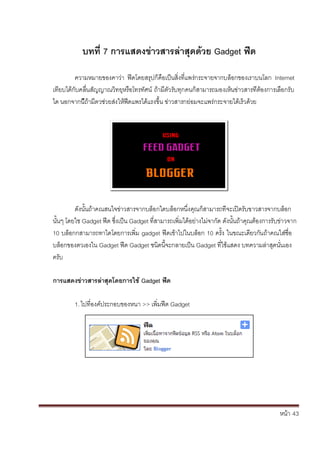 หน้า้้43
บทท่ิ7ิการแสดงขาวสารลิาสุดด้วยิGadget ฟิด
ความหมายของคาว้่า้ ฟีดโดยสร้ปก้ค้อเป็นส้่งท่แพร้่กระจายจากบล้อกของเราบนโลก้ Internet
เทยบได้ก้ับคล้่นส้ัญญาณวทย้หร้อโทรทัศน้ถ้าม้ต้ัวร้ับท้กคนก้สามารถมองเห้นข้่าวสารท้่ต้องการเล้อกร้ับ้
ได้นอกจากน้ถ้าม้ตวช้่วยส้่งใหฟีดแพรได้แรงขึ้น้ข้่าวสารกย้่อมจะแพร้่กระจายได้เร้วด้วย
ด้ังนั้นถาคณสนใจข่าวสารจากบล้อกใดบล้อกหน้ึ่งค้ณก้สามารถท้่จะเปิดร้ับขาวสารจากบล้อก้
นั้นๆ้โดยใช้Gadget ฟีด้ซึ่งเป็น้Gadget ท่สามารถเพ่มได้อย่างไม่จาก้ัด้ด้ังนั้นถาค้ณต้องการร้ับข้่าวจาก
10้บล้อกกสามารถทาไดโดยการเพ่ม้gadget ฟีดเข้าไปในบล้อก้10้คร้ั้ง้ในขณะเด้ยวก้ันถ้าคณใส้่ช่อ้
บล้อกของตวเองใน้Gadget ฟีด้Gadget ชนดน้จะกลายเป็น้Gadget ท่ใชแสดง้บทความล้่าส้ดนั่นเอง้
คร้ับ
การแสดงขิาวสารลิาสิุดโดยการใช้ิGadget ฟิด
1.ไปท่องค้ประกอบของหนา้>> เพ่มฟีด้Gadget
 