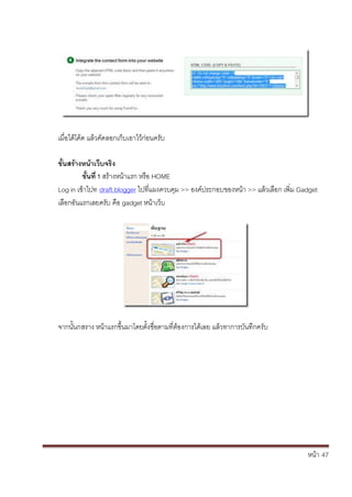 หน้า้้47
เม่อได้โค้ด้แล้วค้ัดลอกเก้บเอาไว้ก้่อนคร้ับ
ขั้นสร้างหน้าเวิบจริง
ขั้นท่ิ1ิสร้างหน้าแรก้หร้อ้HOME
Log in เข้าไปท้้draft.blogger ไปท่แผงควบค้ม้>> องค้ประกอบของหน้า้>> แล้วเล้อก้เพ่ม้Gadget
เล้อกอันแรกเลยคร้ับ้ค้อ้gadget หน้าเวบ
จากนั้นกสราง้หน้าแรกข้ึ้นมาโดยต้ั้งช่อตามท่ต้องการได้เลย้แล้วทาการบันท้ึกคร้ับ
 