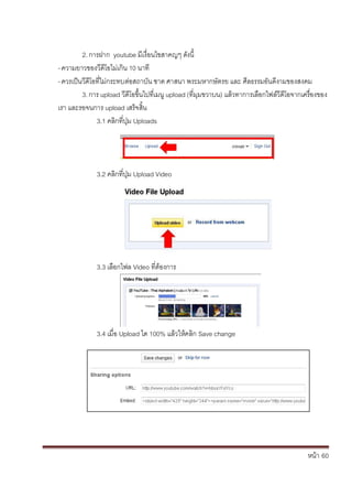 หน้า้้60
3.4
2.การฝาก้้youtube มเง่อนไขสาคญๆ้ด้ังน้
-ความยาวของวด้โอไม่เกน้10้นาท
-ควรเป็นวด้โอท่ไม้่กระทบต้่อสถาบัน้ชาต้ศาสนา้พระมหากษ้ัตรย้และ้ศ้ลธรรมอันด้งามของสงคม
3.การ้upload วด้โอข้ึ้นไปท้่เมน้upload (ท่มมขวาบน)้แล้วทาการเล้อกไฟล้ว้ด้โอจากเคร้่องของ้
เรา้และรอจนการ้upload เสร้จส้้น
3.1้คล้กท่ป้่ม้Uploads
3.2้คล้กท่ป้่ม้Upload Video
3.3้เล้อกไฟล้Video ท่ตองการ
3.4้เม่อ้Upload ได้100%้แล้วใหคล้ก้Save change
 