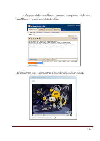 หน้า้้61
4.เม่อ้upload เสร้จส้้นแล้วคลกท่ข้อความ้้้Embed and Sharing Options เราก้เหน้HTML
code ใหค้ัดลอก้code เหล้่านั้นมาแปะในส้่วนท่เราต้องการ
เช่นในท่น้้ผมค้ัดลอก้code มาแปะในบทความกจะไดผลล้ัพธ้เป็นวด้โอตามด้านล้่างท่เหนคร้ับ
 