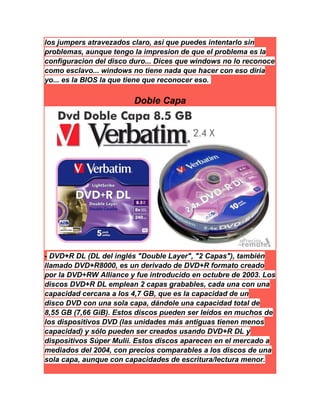 los jumpers atravezados claro, asi que puedes intentarlo sin
problemas, aunque tengo la impresion de que el problema es la
configuracion del disco duro... Dices que windows no lo reconoce
como esclavo... windows no tiene nada que hacer con eso diria
yo... es la BIOS la que tiene que reconocer eso.
Doble Capa
- DVD+R DL (DL del inglés "Double Layer", "2 Capas"), también
llamado DVD+R8000, es un derivado de DVD+R formato creado
por la DVD+RW Alliance y fue introducido en octubre de 2003. Los
discos DVD+R DL emplean 2 capas grabables, cada una con una
capacidad cercana a los 4,7 GB, que es la capacidad de un
disco DVD con una sola capa, dándole una capacidad total de
8,55 GB (7,66 GiB). Estos discos pueden ser leídos en muchos de
los dispositivos DVD (las unidades más antiguas tienen menos
capacidad) y sólo pueden ser creados usando DVD+R DL y
dispositivos Súper Mulii. Estos discos aparecen en el mercado a
mediados del 2004, con precios comparables a los discos de una
sola capa, aunque con capacidades de escritura/lectura menor.
 