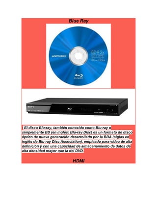 Blue Ray
- El disco Blu-ray, también conocido como Blu-ray o
simplemente BD (en inglés: Blu-ray Disc) es un formato de disco
óptico de nueva generación desarrollado por la BDA (siglas en
inglés de Blu-ray Disc Association), empleado para vídeo de alta
definición y con una capacidad de almacenamiento de datos de
alta densidad mayor que la del DVD.
HDMI
 
