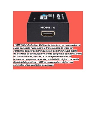 - HDMI ( High-Definition Multimedia Interface ) es una interfaz de
audio compacto / video para la transferencia de vídeo sin
comprimir datos y comprimidas o sin comprimir audio digital
de los datos de un dispositivo fuente compatible con HDMI, como
un controlador de pantalla , a un compatible monitor de
ordenador , proyector de vídeo , la televisión digital o de audio
digital del dispositivo. HDMI es un reemplazo digital para
existentes vídeo analógico estándares.
 