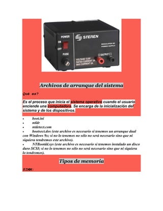 Archivos de arranque del sistema
Qué es?
Es el proceso que inicia el sistema operativo cuando el usuario
enciende una computadora. Se encarga de la inicialización del
sistema y de los dispositivos.
 boot.ini
 ntldr
 ntdetect.com
 bootsect.dos (este archivo es necesario si tenemos un arranque dual
con Windows 9x; si no lo tenemos no sólo no será necesario sino que ni
siquiera tendremos este archivo).
 NTBootdd.sys (este archivo es necesario si tenemos instalado un disco
duro SCSI; si no lo tenemos no sólo no será necesario sino que ni siquiera
lo tendremos).
Tipos de memoria
SIMM:
 