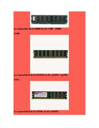 La capacidad de la SIMM es de 1 MB - 32MB
DIMM:
La capacidad de la DIMM es de 32MB - 64MB
DDR1:
La capacidad de la DDR1 es de 128MB
 