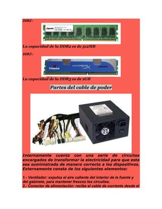 DDR2:
La capacidad de la DDR2 es de 512MB
DDR3:
La capacidad de la DDR3 es de 2GB
Partes del cable de poder
Internamente cuenta con una serie de circuitos
encargados de transformar la electricidad para que esta
sea suministrada de manera correcta a los dispositivos.
Externamente consta de los siguientes elementos:
1.- Ventilador: expulsa el aire caliente del interior de la fuente y
del gabinete, para mantener frescos los circuitos.
2.- Conector de alimentación: recibe el cable de corriente desde el
 