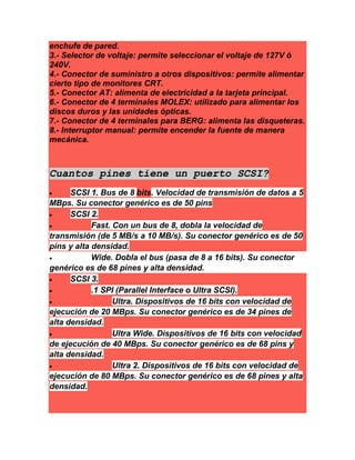 enchufe de pared.
3.- Selector de voltaje: permite seleccionar el voltaje de 127V ó
240V.
4.- Conector de suministro a otros dispositivos: permite alimentar
cierto tipo de monitores CRT.
5.- Conector AT: alimenta de electricidad a la tarjeta principal.
6.- Conector de 4 terminales MOLEX: utilizado para alimentar los
discos duros y las unidades ópticas.
7.- Conector de 4 terminales para BERG: alimenta las disqueteras.
8.- Interruptor manual: permite encender la fuente de manera
mecánica.
Cuantos pines tiene un puerto SCSI?
 SCSI 1. Bus de 8 bits. Velocidad de transmisión de datos a 5
MBps. Su conector genérico es de 50 pins
 SCSI 2.
 Fast. Con un bus de 8, dobla la velocidad de
transmisión (de 5 MB/s a 10 MB/s). Su conector genérico es de 50
pins y alta densidad.
 Wide. Dobla el bus (pasa de 8 a 16 bits). Su conector
genérico es de 68 pines y alta densidad.
 SCSI 3.
 .1 SPI (Parallel Interface o Ultra SCSI).
 Ultra. Dispositivos de 16 bits con velocidad de
ejecución de 20 MBps. Su conector genérico es de 34 pines de
alta densidad.
 Ultra Wide. Dispositivos de 16 bits con velocidad
de ejecución de 40 MBps. Su conector genérico es de 68 pins y
alta densidad.
 Ultra 2. Dispositivos de 16 bits con velocidad de
ejecución de 80 MBps. Su conector genérico es de 68 pines y alta
densidad.
 