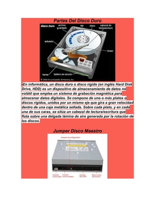 Partes Del Disco Duro
-En informática, un disco duro o disco rígido (en inglés Hard Disk
Drive, HDD) es un dispositivo de almacenamiento de datos no
volátil que emplea un sistema de grabación magnética para
almacenar datos digitales. Se compone de uno o más platos o
discos rígidos, unidos por un mismo eje que gira a gran velocidad
dentro de una caja metálica sellada. Sobre cada plato, y en cada
una de sus caras, se sitúa un cabezal de lectura/escritura que
flota sobre una delgada lámina de aire generada por la rotación de
los discos.
Jumper Disco Maestro
 