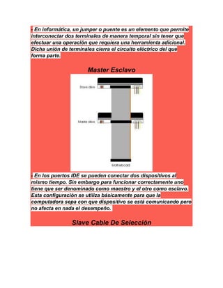 - En informática, un jumper o puente es un elemento que permite
interconectar dos terminales de manera temporal sin tener que
efectuar una operación que requiera una herramienta adicional.
Dicha unión de terminales cierra el circuito eléctrico del que
forma parte.
Master Esclavo
- En los puertos IDE se pueden conectar dos dispositivos al
mismo tiempo. Sin embargo para funcionar correctamente uno
tiene que ser denominado como maestro y el otro como esclavo.
Esta configuración se utiliza básicamente para que la
computadora sepa con que dispositivo se está comunicando pero
no afecta en nada el desempeño.
Slave Cable De Selección
 
