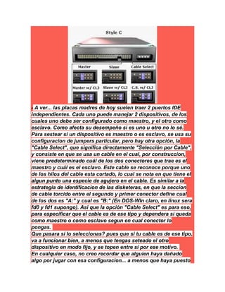 - A ver... las placas madres de hoy suelen traer 2 puertos IDE
independientes. Cada uno puede manejar 2 dispositivos, de los
cuales uno debe ser configurado como maestro, y el otro como
esclavo. Como afecta su desempeño si es uno u otro no lo sé.
Para sestear si un dispositivo es maestro o es esclavo, se usa su
configuracion de jumpers particular, pero hay otra opción, la
"Cable Select", que significa directamente "Selección por Cable",
y consiste en que se usa un cable en el cual, por construccion,
viene predeterminado cuál de los dos conectores que trae es el
maestro y cuál es el esclavo. Este cable se reconoce porque uno
de los hilos del cable esta cortado, lo cual se nota en que tiene el
algun punto una especie de agujero en el cable. Es similar a la
estrategia de identificacion de las disketeras, en que la seccion
de cable torcido entre el segundo y primer conector define cual
de los dos es "A:" y cual es "B:" (En DOS-WIn claro, en linux sera
fd0 y fd1 supongo). Asi que la opción "Cable Select" es para eso,
para especificar que el cable es de ese tipo y dependera si queda
como maestro o como esclavo segun en cual conector lo
pongas.
Que pasara si lo seleccionas? pues que si tu cable es de ese tipo,
va a funcionar bien, a menos que tengas seteado el otro
dispositivo en modo fijo, y se topen entre sí por ese motivo.
En cualquier caso, no creo recordar que alguien haya dañado
algo por jugar con esa configuracion... a menos que haya puesto
 