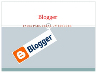 Blogger 
PASOS PARA CREAR UN BLOGGER 
 