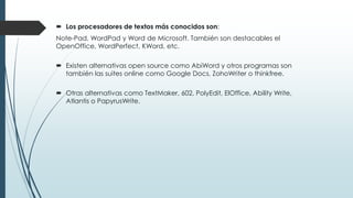  Los procesadores de textos más conocidos son: 
Note-Pad, WordPad y Word de Microsoft. También son destacables el 
OpenOffice, WordPerfect, KWord, etc. 
 Existen alternativas open source como AbiWord y otros programas son 
también las suites online como Google Docs, ZohoWriter o thinkfree. 
 Otras alternativas como TextMaker, 602, PolyEdit, ElOffice, Ability Write, 
Atlantis o PapyrusWrite. 
 