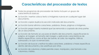 Características del procesador de textos 
 Todos los programas de procesador de textos incluyen un grupo de 
características básicas: 
 La función insertar coloca texto o imágenes nuevas en cualquier lugar del 
documento. 
 La función copiar duplica la sección indicada del documento. 
 La función borrar elimina caracteres, palabras, líneas, páginas o imágenes. 
 La función pegar inserta material que fue removido o copiado de otras partes 
de un documento. 
 La función de formato se usa para el diseño del documento, especificando la 
página, el margen, el tamaño del margen y aplicando características de 
diseño específicas, como el tipo de fuente, el color, las negritas, itálicas, 
subrayado y lo que va remarcado. 
 La función de buscar y restituir localiza caracteres, palabras o frases específicas 
dentro del documento y las substituye por otras. 
 La función de columna y tabla permite crear, manipular y dar formato a las 
columnas y tablas. 
 