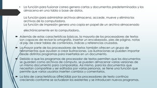 • La función para fusionar correo genera cartas y documentos predeterminados y los 
almacena en una tabla o base de datos. 
La función para administrar archivos almacena, accede, mueve y elimina los 
archivos de la computadora. 
La función de impresión genera una copia en papel de un archivo almacenado 
electrónicamente en la computadora. 
 Además de estas características básicas, la mayoría de los procesadores de textos 
son capaces de revisar la ortografía, insertar un encabezado, pies de página, notas 
al pie, de crear tablas de contenidos, índices y referencias cruzadas. 
 La mayor parte de los procesadores de textos también ofrecen un grupo de 
herramientas que ayudan a crear ilustraciones. Las ilustraciones se pueden importar 
desde distintos programas para insertarlas en un documento. 
 Debido a que los programas de procesador de textos permiten que los documentos 
se guarden como archivos de cómputo, se pueden almacenar varias versiones de 
un mismo documento para compararlas. Así mismo, para los documentos que 
necesitan compartirse y ser editados por varias personas, se tiene una función que 
permite que varios usuarios inserten cambios y comentarios. 
 La lista de características ofrecidas por los procesadores de texto continúa 
creciendo conforme se actualizan los existentes y se introducen nuevos programas. 
 