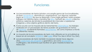 Funciones 
 Los procesadores de textos brindan una amplia gama de funcionalidades, 
ya sean tipográficas, idiomáticas u organizativas, con algunas variantes 
según el programa de que se disponga. Como regla general, todos pueden 
trabajar con distintos tipos y tamaños de letra, formato de párrafo y efectos 
artísticos; además de brindar la posibilidad de intercalar o superponer 
imágenes u otros objetos gráficos dentro del texto. 
 Como ocurre con la mayoría de las herramientas informáticas, los trabajos 
realizados en un procesador de textos pueden ser guardados en forma 
de archivos, usualmente llamados documentos, así como impresos a través 
de diferentes medios. 
 La mayoría de los procesadores de texto más utilizados en la actualidad se 
basan en el concepto WYSIWYG (del inglés What You See Is What You Get). 
 Los procesadores de texto también incorporan desde hace algunos 
años correctores de ortografía y gramática, así como diccionarios 
multilingües y de sinónimos que facilitan en gran medida la labor de 
redacción. 
 