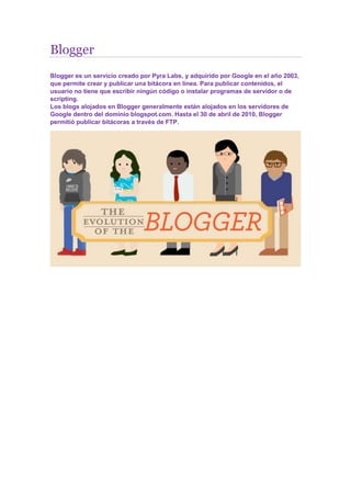 Blogger
Blogger es un servicio creado por Pyra Labs, y adquirido por Google en el año 2003,
que permite crear y publicar una bitácora en línea. Para publicar contenidos, el
usuario no tiene que escribir ningún código o instalar programas de servidor o de
scripting.
Los blogs alojados en Blogger generalmente están alojados en los servidores de
Google dentro del dominio blogspot.com. Hasta el 30 de abril de 2010, Blogger
permitió publicar bitácoras a través de FTP.
 