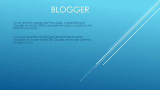 BLOGGER 
Es un servicio creado por Pyra Labs, y adquirido por 
Google en el año 2003, que permite crear y publicar una 
bitácora en línea. 
Los blogs alojados en Blogger generalmente están 
alojados en los servidores de Google dentro del dominio 
blogspot.com. 
 