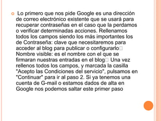  Lo primero que nos pide Google es una dirección
de correo electrónico existente que se usará para
recuperar contraseñas en el caso que la perdamos
o verificar determinadas acciones. Rellenamos
todos los campos siendo los más importantes los
de Contraseña: clave que necesitaremos para
acceder al blog para publicar o configurarlo
Nombre visible: es el nombre con el que se
firmaran nuestras entradas en el blog Una vez
rellenos todos los campos, y marcada la casilla
"Acepto las Condiciones del servicio", pulsamos en
"Continuar" para ir al paso 2. Si ya tenemos una
cuenta de G-mail o estamos dados de alta en
Google nos podemos saltar este primer paso
 