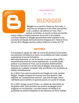 KARLA RAMOS SOTO 
1°E T.M. 
Blogger es un servicio creado por Pyra Labs, y 
adquirido por Google en el año 2003, que permite 
crear y publicar una bitácora en línea. Para 
publicar contenidos, el usuario no tiene que escribir 
ningún código o instalar programas de servidor o de scripting. 
Los blogs alojados en Blogger generalmente están alojados en los 
servidores de Google dentro del dominio blogspot.com. Hasta el 30 de 
abril de 2010, Blogger permitió publicar bitácoras a través de FTP. 
HISTORIA 
Fue lanzado en agosto de 1998, es una de las primeras herramientas 
de publicación de bitácora en línea y es acreditado por haber ayudado 
a popularizar el uso de formularios. 
Más específicamente, en vez de escribir a mano el código HTML y 
frecuentemente subir las nuevas publicaciones, el usuario puede 
publicar a su bitácora en línea, que se actualiza dinámicamente, 
llenando un formulario en el sitio web de Blogger. Esto puede ser 
realizado por cualquier navegador web actualizado y los resultados se 
reflejan inmediatamente. 
En el 2003, Pyra Labs fue adquirido por Google; por ende, también 
Blogger. Google consiguió los recursos que Pyra requería. Más 
adelante, las "características premium", que eran de pago, fueron 
habilitadas para el público en general gracias a la ayuda de Google. 
En el 2004, Google compró Picasa y su utilidad de intercambio de 
fotografías Hello. Esto permitió a los usuarios de Blogger poner 
imágenes en sus bitácoras, y de esta manera, el Fotolog (o la 
posibilidad de publicar fotografías en las bitácoras) se hacía realidad 
 