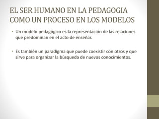 EL SER HUMANO EN LA PEDAGOGIA 
COMO UN PROCESO EN LOS MODELOS 
• Un modelo pedagógico es la representación de las relaciones 
que predominan en el acto de enseñar. 
• Es también un paradigma que puede coexistir con otros y que 
sirve para organizar la búsqueda de nuevos conocimientos. 
 