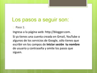 Los pasos a seguir son:
Paso 1:
Ingresa a la página web: http://blogger.com.
Si ya tienes una cuenta creada en Gmail, YouTube o
algunos de los servicios de Google, sólo tienes que
escribir en los campos de Iniciar sesión tu nombre
de usuario y contraseña y omite los pasos que
siguen.