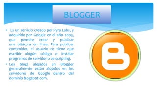 BLOGGER
 Es un servicio creado por Pyra Labs, y
adquirido por Google en el año 2003,
que permite crear y publicar
una bitácora en línea. Para publicar
contenidos, el usuario no tiene que
escribir ningún código o instalar
programas de servidor o de scripting.
 Los blogs alojados en Blogger
generalmente están alojados en los
servidores de Google dentro del
dominio blogspot.com.
 