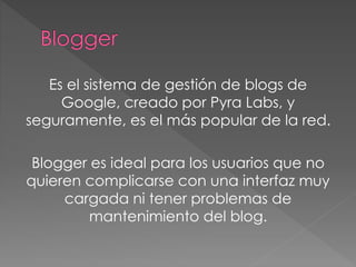 Es el sistema de gestión de blogs de
Google, creado por Pyra Labs, y
seguramente, es el más popular de la red.
Blogger es ideal para los usuarios que no
quieren complicarse con una interfaz muy
cargada ni tener problemas de
mantenimiento del blog.
 