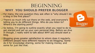 BEGINNING
 For many, the one question they ask often is “why should I do
a blog in the first place?”
 There’s so much info out there on the web, and everyone’s
telling you to do different things. Who do you listen to?
Where’s the starting point?
 So below, I’m going to outline exactly what you need to do to
get started and set up your own personal blog. Before we dive
in though, I really want to talk about WHY you should start a
blog.
 Blogging gives greater satisfaction to whom does it regularly.
Different people have different reasons to do blogging. Some
do it for knowledge sharing, some for making money, and
some for just like that.
 